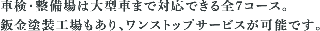 車検・整備場は大型車まで対応できる全7コース。 鈑金塗装工場もあり、ワンストプサービスが可能です。