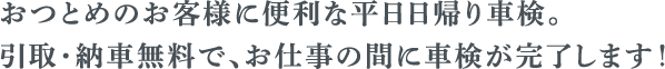 おつとめのお客様に便利な平日日帰り車検。 引取・納車無料で、お仕事におあいっだに車検が完了します！