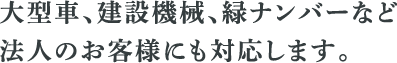 大型車、建設機械、緑ナンバーなど法人のお客様にも対応します。