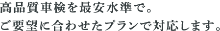 高品質車検を際や巣水準で。 ご要望に合わせたプランで対応します。