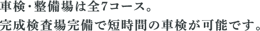 車検・整備場は全7コース。 完成検査場完備で短時間の車検が可能です。